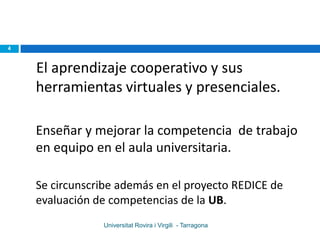 4



    El aprendizaje cooperativo y sus
    herramientas virtuales y presenciales.

    Enseñar y mejorar la competencia de trabajo
    en equipo en el aula universitaria.

    Se circunscribe además en el proyecto REDICE de
    evaluación de competencias de la UB.
                Universitat Rovira i Virgili - Tarragona
 