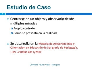 Estudio de Caso
6


       Centrarse en un objeto y observarlo desde
        múltiples miradas
         Propiocontexto
         Como se presenta en la realidad



       Se desarrolla en la Materia de Asesoramiento y
        Orientación en Educación de 3er grado de Pedagogía.
        URV - CURSO 2011/2012



                      Universitat Rovira i Virgili - Tarragona
 