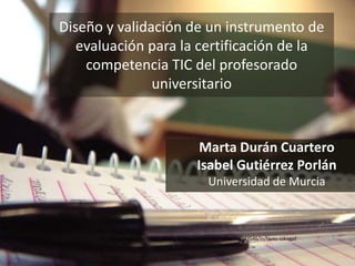 Diseño y validación de un instrumento de 
evaluación para la certificación de la 
competencia TIC del profesorado 
universitario 
Marta Durán Cuartero 
Isabel Gutiérrez Porlán 
Universidad de Murcia 
Por Pontosdevista en https://www.flickr.com/photos/racka/330343546/in/faves-isikagp/ 
 