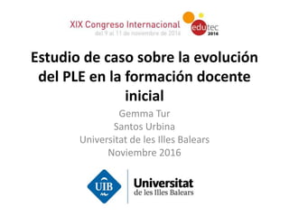 Estudio de caso sobre la evolución
del PLE en la formación docente
inicial
Gemma Tur
Santos Urbina
Universitat de les Illes Balears
Noviembre 2016
 