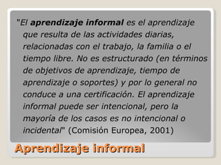 Aprendizaje informal " El  aprendizaje informal  es el aprendizaje que resulta de las actividades diarias, relacionadas con el trabajo, la familia o el tiempo libre. No es estructurado (en términos de objetivos de aprendizaje, tiempo de aprendizaje o soportes) y por lo general no conduce a una certificación. El aprendizaje informal puede ser intencional, pero la mayoría de los casos es no intencional o incidental " (Comisión Europea, 2001) 