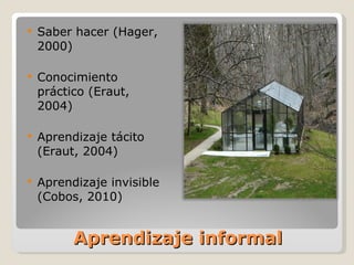 Aprendizaje informal Saber hacer (Hager, 2000) Conocimiento práctico (Eraut, 2004) Aprendizaje tácito (Eraut, 2004) Aprendizaje invisible (Cobos, 2010) 