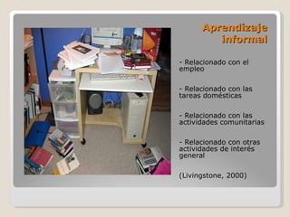 Aprendizaje informal - Relacionado con el empleo - Relacionado con las tareas domésticas - Relacionado con las actividades comunitarias - Relacionado con otras actividades de interés general (Livingstone, 2000) 