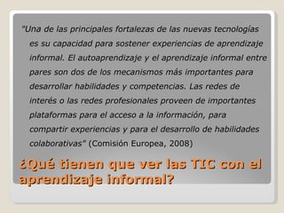 ¿Qué tienen que ver las TIC con el aprendizaje informal? " Una  de las principales fortalezas de las nuevas tecnologías es su capacidad para sostener experiencias de aprendizaje informal. El autoaprendizaje y el aprendizaje informal entre pares son dos de los mecanismos más importantes para desarrollar habilidades y competencias. Las redes de interés o las redes profesionales proveen de importantes plataformas para el acceso a la información, para compartir experiencias y para el desarrollo de habilidades colaborativas"  (Comisión Europea, 2008) 