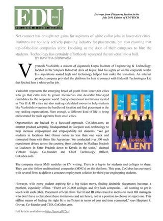 Excerpts from Placement Section in the
                                                                     July 2011 Edition of EDUTECH




Net connect has brought net gains for aspirants of white collar jobs in lower-tier cities.
Institutes are not only actively pursuing industry for placements, but also ensuring that
top-of-the-line companies come knocking at the door of their campuses to hire the
students. Technology has certainly effortlessly squeezed the universe into a ball.
                BY KAVITHA SRINIVASA




 V
                yomesh Vashishth, a student of Jagannath Gupta Institute of Engineering & Technology,
                located in the Sitapura Industrial Area of Jaipur, had his sights set on the corporate world.
                His aspirations soared high and technology helped him make the transition. An internet
                product company provided the platform for him to connect with Birlasoft Technologies Ltd
that fetched him a white-collar job.

Vashishth represents the emerging breed of youth from lower-tier cities
who go that extra mile to groom themselves into desirable blue-eyed
candidates for the corporate world. Savvy educational institutions located
in Tier II & III cities are also making calculated moves to help students
like Vashishth overcome the hurdles of location and find placement in the
top ranking organisations. Sure enough, a different kind of life is being
orchestrated for such aspirants from small cities.

Opportunities are backed by a focussed approach. CoCubes.com, an
internet product company, headquartered in Gurgaon uses technology to
help increase employment and employability for students. “We got
students in locations like Orissa online in less than one week and
connected them with firms like Accenture. We conducted over 300 such
recruitment drives across the country; from Jabalpur in Madhya Pradesh
to Lucknow in Uttar Pradesh down to Kerala in the south,” claimed
Vibhore Goyal, Co-founder and Chief Technology Officer,
CoCubes.com.

The company shares SMS modules on CV writing. There is a log-in for students and colleges to share.
They can also follow multinational companies (MNCs) on the platform. This year, CoCubes has partnered
with several firms to deliver a concrete employment solution for third year engineering students.


However, with every student aspiring for a big ticket move, finding desirable placements becomes a
problem, especially offline. “There are 20,000 colleges and five lakh companies – all wanting to get in
touch with each other. Placement officers from Tier II and III cities travel to metros to meet HR managers
who don’t have a clue about these institutions and are hence, not in a position to choose or reject one. This
offline means of finding the right fit is inefficient in terms of cost and time consumed,” says Harpreet S.
Grover, Co-founder and CEO, CoCubes.com.

Full Article available on http://goo.gl/ZCczf
 