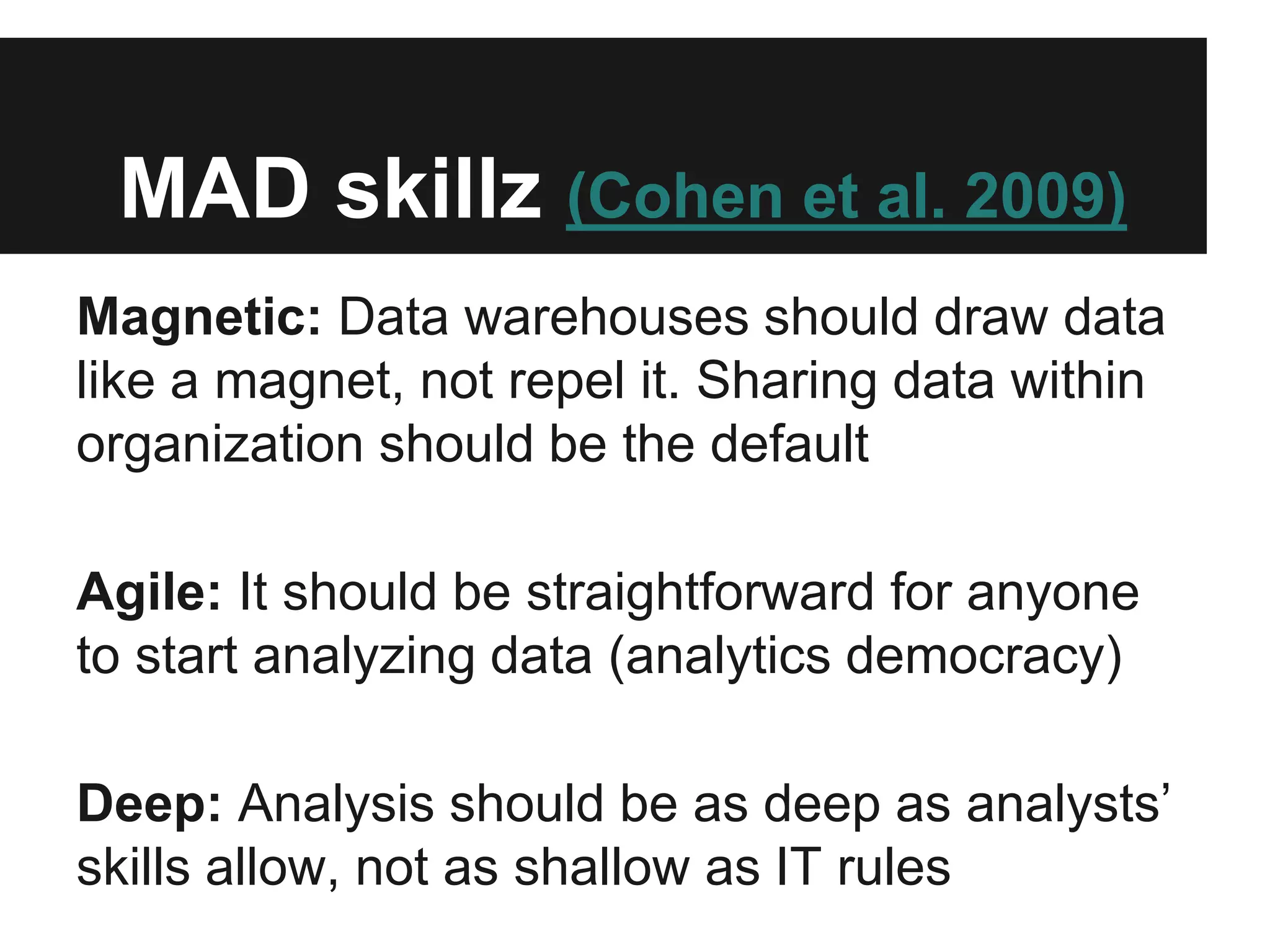 MAD skillz (Cohen et al. 2009)
Magnetic: Data warehouses should draw data
like a magnet, not repel it. Sharing data within
organization should be the default
Agile: It should be straightforward for anyone
to start analyzing data (analytics democracy)
Deep: Analysis should be as deep as analysts’
skills allow, not as shallow as IT rules