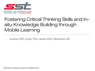 Fostering Critical Thinking Skills and In-
situ Knowledge Building through
Mobile Learning
      Aurelius YEO, Evelyn TEO, James KOH, Kassandra LIM




EduTech Conference 2012 (03 Sept 2012)
 