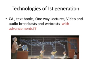 Technologies of Ist generation
• CAI, text books, One way Lectures, Video and
audio broadcasts and webcasts with
advancements??

 