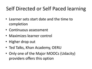 Self Directed or Self Paced learning
• Learner sets start date and the time to
completion
• Continuous assessment
• Maximizes learner control
• Higher drop out
• Ted Talks, Khan Academy, OERU
• Only one of the Major MOOCs (Udacity)
providers offers this option

 