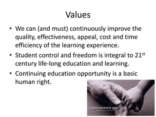 Values
• We can (and must) continuously improve the
quality, effectiveness, appeal, cost and time
efficiency of the learning experience.
• Student control and freedom is integral to 21st
century life-long education and learning.
• Continuing education opportunity is a basic
human right.

 
