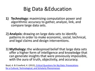 Big Data &Education
1) Technology: maximizing computation power and
algorithmic accuracy to gather, analyze, link, and
compare large data sets.
2) Analysis: drawing on large data sets to identify
patterns in order to make economic, social, technical,
and legal claims and design interventions.
3) Mythology: the widespread belief that large data sets
offer a higher form of intelligence and knowledge that
can generate insights that were previously impossible,
with the aura of truth, objectivity, and accuracy.
Boyd, d. & Crawford, K. (2013). Critical Questions for Big Data: Provocations
for a Cultural, Technological, and Scholarly Phenomenon

 