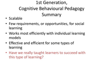 1st Generation,
Cognitive Behavioural Pedagogy
Summary

• Scalable
• Few requirements, or opportunities, for social
learning
• Works most efficiently with individual learning
models
• Effective and efficient for some types of
learning
• Have we really taught learners to succeed with
this type of learning?

 