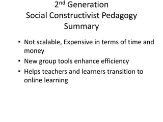2nd Generation
Social Constructivist Pedagogy
Summary
• Not scalable, Expensive in terms of time and
money
• New group tools enhance efficiency
• Helps teachers and learners transition to
online learning

 