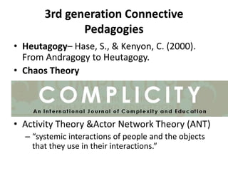 3rd generation Connective
Pedagogies
• Heutagogy– Hase, S., & Kenyon, C. (2000).
From Andragogy to Heutagogy.
• Chaos Theory

• Activity Theory &Actor Network Theory (ANT)
– “systemic interactions of people and the objects
that they use in their interactions.”

 