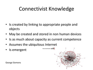 Connectivist Knowledge
• Is created by linking to appropriate people and
objects
• May be created and stored in non human devices
• Is as much about capacity as current competence
• Assumes the ubiquitous Internet
• Is emergent

George Siemens

 