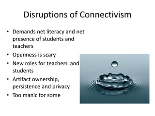 Disruptions of Connectivism
• Demands net literacy and net
presence of students and
teachers
• Openness is scary
• New roles for teachers and
students
• Artifact ownership,
persistence and privacy
• Too manic for some

 