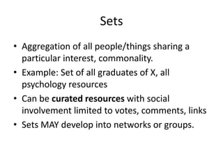 Sets
• Aggregation of all people/things sharing a
particular interest, commonality.
• Example: Set of all graduates of X, all
psychology resources
• Can be curated resources with social
involvement limited to votes, comments, links
• Sets MAY develop into networks or groups.

 