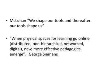 • McLuhan “We shape our tools and thereafter
our tools shape us”
• “When physical spaces for learning go online
(distributed, non-hierarchical, networked,
digital), new, more effective pedagogies
emerge”. George Siemens

 