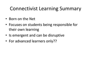 Connectivist Learning Summary
• Born on the Net
• Focuses on students being responsible for
their own learning
• Is emergent and can be disruptive
• For advanced learners only??

 