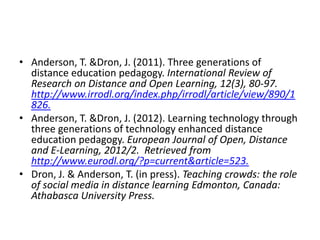 • Anderson, T. &Dron, J. (2011). Three generations of
distance education pedagogy. International Review of
Research on Distance and Open Learning, 12(3), 80-97.
http://www.irrodl.org/index.php/irrodl/article/view/890/1
826.
• Anderson, T. &Dron, J. (2012). Learning technology through
three generations of technology enhanced distance
education pedagogy. European Journal of Open, Distance
and E-Learning, 2012/2. Retrieved from
http://www.eurodl.org/?p=current&article=523.
• Dron, J. & Anderson, T. (in press). Teaching crowds: the role
of social media in distance learning Edmonton, Canada:
Athabasca University Press.

 