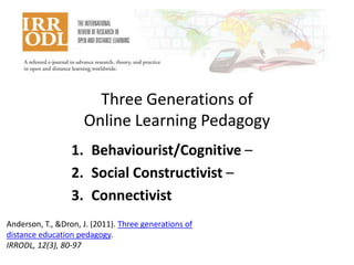 Three Generations of
Online Learning Pedagogy
1. Behaviourist/Cognitive –
2. Social Constructivist –
3. Connectivist
Anderson, T., &Dron, J. (2011). Three generations of
distance education pedagogy.
IRRODL, 12(3), 80-97

 