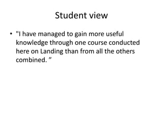 Student view
• "I have managed to gain more useful
knowledge through one course conducted
here on Landing than from all the others
combined. ”

 