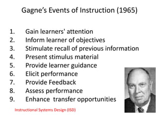 Gagne’s Events of Instruction (1965)
1.
2.
3.
4.
5.
6.
7.
8.
9.

Gain learners' attention
Inform learner of objectives
Stimulate recall of previous information
Present stimulus material
Provide learner guidance
Elicit performance
Provide Feedback
Assess performance
Enhance transfer opportunities

Instructional Systems Design (ISD)

 