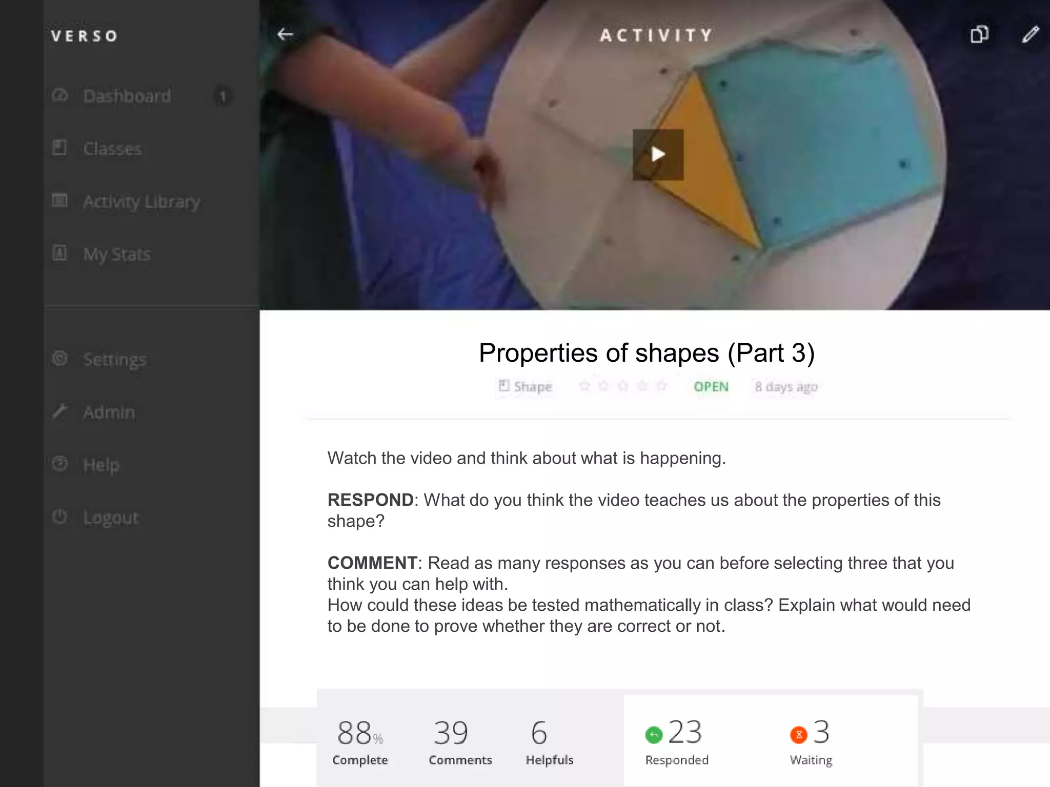 Watch the video and think about what is happening.
RESPOND: What do you think the video teaches us about the properties of this
shape?
COMMENT: Read as many responses as you can before selecting three that you
think you can help with.
How could these ideas be tested mathematically in class? Explain what would need
to be done to prove whether they are correct or not.
Properties of shapes (Part 3)
 