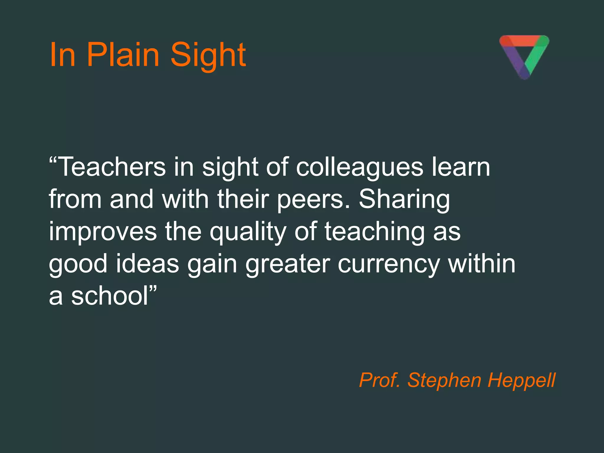 Prof. Stephen Heppell
In Plain Sight
“Teachers in sight of colleagues learn
from and with their peers. Sharing
improves the quality of teaching as
good ideas gain greater currency within
a school”
 