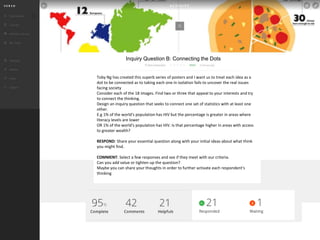 Toby Ng has created this superb series of posters and I want us to treat each idea as a
dot to be connected as to taking each one in isolation fails to uncover the real issues
facing society
Consider each of the 18 images. Find two or three that appeal to your interests and try
to connect the thinking.
Design an inquiry question that seeks to connect one set of statistics with at least one
other.
E.g 1% of the world's population has HIV but the percentage is greater in areas where
literacy levels are lower
OR 1% of the world's population has HIV. Is that percentage higher in areas with access
to greater wealth?
RESPOND: Share your essential question along with your initial ideas about what think
you might find.
COMMENT: Select a few responses and see if they meet with our criteria.
Can you add value or tighten up the question?
Maybe you can share your thoughts in order to further activate each respondent's
thinking
Inquiry Question B: Connecting the Dots
 