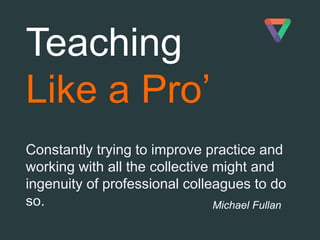 Michael Fullan
Teaching
Like a Pro’
Constantly trying to improve practice and
working with all the collective might and
ingenuity of professional colleagues to do
so.
 