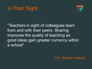 Prof. Stephen Heppell
In Plain Sight
“Teachers in sight of colleagues learn
from and with their peers. Sharing
improves the quality of teaching as
good ideas gain greater currency within
a school”
 