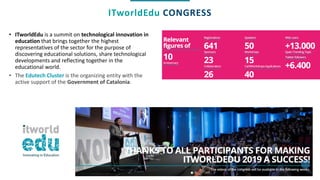 ITworldEdu CONGRESS
• ITworldEdu is a summit on technological innovation in
education that brings together the highest
representatives of the sector for the purpose of
discovering educational solutions, share technological
developments and reflecting together in the
educational world.
• The Edutech Cluster is the organizing entity with the
active support of the Government of Catalonia.
 
