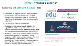 Partnership with GESAwards & SEKLab – 2019
EDTECH STARTUPS SUPPORT
• Agreement to organize the first semifinal of the
Global Edtech Startup awards 2019 in Spain
during the ITworldEdu congress to look for the
most innovative startups of our entrepreneurial
ecosystem.
• +20 disruptive startups preselected
• The Global EdTech Startup Awards (GESA) is the
largest EdTech Startup competition in the world and
the main agent that promotes innovation in education
with startups that provide solutions to real problems.
• More than 2,500 startups from around the world have
presented to the GESAs, to have a voice and be
recognized in a key sector such as education. The most
promising EdTech Startups of the year, will be
connected with the key agents of the local ecosystems
of the EdTech landscape, connection with other
markets to grow and specialized mentoring.
 