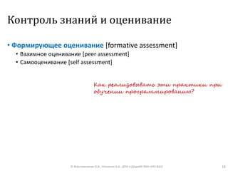 Контроль знаний и оценивание
• Формирующее оценивание [formative assessment]
• Взаимное оценивание [peer assessment]
• Самооценивание [self assessment]
© Максименкова О.В., Незнанов А.А., ДПИ и ДАдиИИ ФКН НИУ ВШЭ 16
Как реализовывать эти практики при
обучении программированию?
 