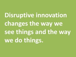 Disruptive innovation
changes the way we
see things and the way
we do things.
 