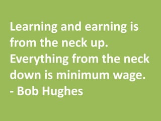 Learning and earning is
from the neck up.
Everything from the neck
down is minimum wage.
- Bob Hughes
 