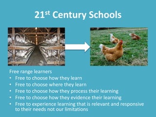 21st Century Schools
Free range learners
• Free to choose how they learn
• Free to choose where they learn
• Free to choose how they process their learning
• Free to choose how they evidence their learning
• Free to experience learning that is relevant and responsive
to their needs not our limitations
 