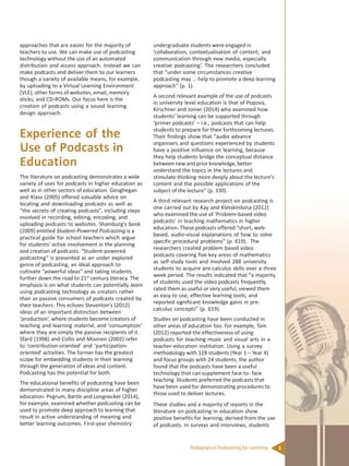 3Pedagogical Podcasting for Learning
approaches that are easier for the majority of
teachers to use. We can make use of podcasting
technology without the use of an automated
distribution and access approach. Instead we can
make podcasts and deliver them to our learners
though a variety of available means, for example,
by uploading to a Virtual Learning Environment
(VLE), other forms of websites, email, memory
sticks, and CD-ROMs. Our focus here is the
creation of podcasts using a sound learning
design approach.
Experience of the
Use of Podcasts in
Education
The literature on podcasting demonstrates a wide
variety of uses for podcasts in higher education as
well as in other sectors of education. Geoghegan
and Klass (2005) offered valuable advice on
locating and downloading podcasts as well as
“the secrets of creating podcasts”, including steps
involved in recording, editing, encoding, and
uploading podcasts to websites. Shamburg’s book
(2009) entitled Student-Powered Podcasting is a
practical guide for school teachers which argue
for students’ active involvement in the planning
and creation of podcasts. “Student-powered
podcasting” is presented as an under explored
genre of podcasting, an ideal approach to
cultivate “powerful ideas” and taking students
further down the road to 21st
century literacy. The
emphasis is on what students can potentially learn
using podcasting technology as creators rather
than as passive consumers of podcasts created by
their teachers. This echoes Steventon’s (2012)
ideas of an important distinction between
‘production’, where students become creators of
teaching and learning material, and ‘consumption’
where they are simply the passive recipients of it.
Sfard (1998) and Collis and Moonen (2002) refer
to ‘contribution-oriented’ and ‘participation-
oriented’ activities. The former has the greatest
scope for embedding students in their learning
through the generation of ideas and content.
Podcasting has the potential for both.
The educational benefits of podcasting have been
demonstrated in many discipline areas of higher
education. Pegrum, Bartle and Longnecker (2014),
for example, examined whether podcasting can be
used to promote deep approach to learning that
result in active understanding of meaning and
better learning outcomes. First-year chemistry
undergraduate students were engaged in
‘collaboration, contextualisation of content, and
communication through new media, especially
creative podcasting’. The researchers concluded
that “under some circumstances creative
podcasting may … help to promote a deep learning
approach” (p. 1).
A second relevant example of the use of podcasts
in university level education is that of Popova,
Kirschner and Joiner (2014) who examined how
students’ learning can be supported through
‘primer podcasts’ – i.e., podcasts that can help
students to prepare for their forthcoming lectures.
Their findings show that “audio advance
organisers and questions experienced by students
have a positive influence on learning, because
they help students bridge the conceptual distance
between new and prior knowledge, better
understand the topics in the lectures and
stimulate thinking more deeply about the lecture’s
content and the possible applications of the
subject of the lecture” (p. 330).
A third relevant research project on podcasting is
one carried out by Kay and Kletskinilona (2012)
who examined the use of ‘Problem-based video
podcasts’ in teaching mathematics in higher
education. These podcasts offered “short, web-
based, audio-visual explanations of how to solve
specific procedural problems” (p. 619). The
researchers created problem based video
podcasts covering five key areas of mathematics
as self-study tools and involved 288 university
students to acquire pre-calculus skills over a three
week period. The results indicated that “a majority
of students used the video podcasts frequently,
rated them as useful or very useful, viewed them
as easy to use, effective learning tools, and
reported significant knowledge gains in pre-
calculus concepts” (p. 619).
Studies on podcasting have been conducted in
other areas of education too. For example, Tam
(2012) reported the effectiveness of using
podcasts for teaching music and visual arts in a
teacher-education institution. Using a survey
methodology with 128 students (Year 1 – Year 4)
and focus groups with 24 students, the author
found that the podcasts have been a useful
technology that can supplement face-to- face
teaching. Students preferred the podcasts that
have been used for demonstrating procedures to
those used to deliver lectures.
These studies and a majority of reports in the
literature on podcasting in education show
positive benefits for learning, derived from the use
of podcasts. In surveys and interviews, students
 