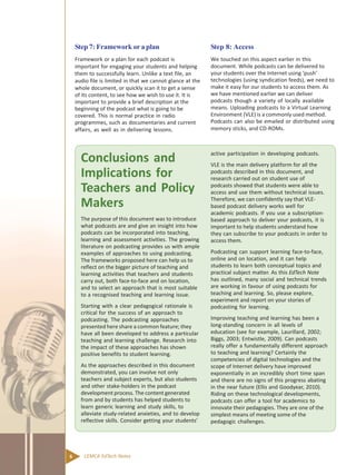 6 CEMCA EdTech Notes
Conclusions and
Implications for
Teachers and Policy
Makers
The purpose of this document was to introduce
what podcasts are and give an insight into how
podcasts can be incorporated into teaching,
learning and assessment activities. The growing
literature on podcasting provides us with ample
examples of approaches to using podcasting.
The frameworks proposed here can help us to
reflect on the bigger picture of teaching and
learning activities that teachers and students
carry out, both face-to-face and on location,
and to select an approach that is most suitable
to a recognised teaching and learning issue.
Starting with a clear pedagogical rationale is
critical for the success of an approach to
podcasting. The podcasting approaches
presented here share a common feature; they
have all been developed to address a particular
teaching and learning challenge. Research into
the impact of these approaches has shown
positive benefits to student learning.
As the approaches described in this document
demonstrated, you can involve not only
teachers and subject experts, but also students
and other stake-holders in the podcast
development process. The content generated
from and by students has helped students to
learn generic learning and study skills, to
alleviate study-related anxieties, and to develop
reflective skills. Consider getting your students’
active participation in developing podcasts.
VLE is the main delivery platform for all the
podcasts described in this document, and
research carried out on student use of
podcasts showed that students were able to
access and use them without technical issues.
Therefore, we can confidently say that VLE-
based podcast delivery works well for
academic podcasts. If you use a subscription-
based approach to deliver your podcasts, it is
important to help students understand how
they can subscribe to your podcasts in order to
access them.
Podcasting can support learning face-to-face,
online and on location, and it can help
students to learn both conceptual topics and
practical subject matter. As this EdTech Note
has outlined, many social and technical trends
are working in favour of using podcasts for
teaching and learning. So, please explore,
experiment and report on your stories of
podcasting for learning.
Improving teaching and learning has been a
long-standing concern in all levels of
education (see for example, Laurillard, 2002;
Biggs, 2003; Entwistle, 2009). Can podcasts
really offer a fundamentally different approach
to teaching and learning? Certainly the
competencies of digital technologies and the
scope of Internet delivery have improved
exponentially in an incredibly short time span
and there are no signs of this progress abating
in the near future (Ellis and Goodyear, 2010).
Riding on these technological developments,
podcasts can offer a tool for academics to
innovate their pedagogies. They are one of the
simplest means of meeting some of the
pedagogic challenges.
Step 7: Framework ora plan
Framework or a plan for each podcast is
important for engaging your students and helping
them to successfully learn. Unlike a text file, an
audio file is limited in that we cannot glance at the
whole document, or quickly scan it to get a sense
of its content, to see how we wish to use it. It is
important to provide a brief description at the
beginning of the podcast what is going to be
covered. This is normal practice in radio
programmes, such as documentaries and current
affairs, as well as in delivering lessons.
Step 8: Access
We touched on this aspect earlier in this
document. While podcasts can be delivered to
your students over the Internet using ‘push’
technologies (using syndication feeds), we need to
make it easy for our students to access them. As
we have mentioned earlier we can deliver
podcasts though a variety of locally available
means. Uploading podcasts to a Virtual Learning
Environment (VLE) is a commonly used method.
Podcasts can also be emailed or distributed using
memory sticks, and CD-ROMs.
 