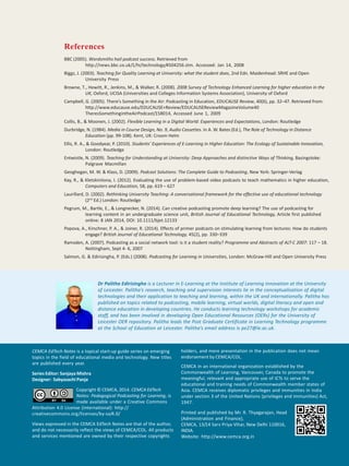 8 CEMCA EdTech Notes
References
BBC (2005). Wordsmiths hail podcast success. Retrieved from
http://news.bbc.co.uk/1/hi/technology/4504256.stm. Accessed: Jan 14, 2008
Biggs, J. (2003). Teaching for Quality Learning at University: what the student does, 2nd Edn. Maidenhead: SRHE and Open
University Press
Browne, T., Hewitt, R., Jenkins, M., & Walker, R. (2008). 2008 Survey of Technology Enhanced Learning for higher education in the
UK, Oxford, UCISA (Universities and Colleges Information Systems Association), University of Oxford
Campbell, G. (2005). There’s Something in the Air: Podcasting in Education, EDUCAUSE Review, 40(6), pp. 32–47. Retrieved from:
http://www.educause.edu/EDUCAUSE+Review/EDUCAUSEReviewMagazineVolume40
TheresSomethingintheAirPodcast/158014, Accessed June 1, 2009
Collis, B., & Moonen, J. (2002). Flexible Learning in a Digital World: Experiences and Expectations, London: Routledge
Durbridge, N. (1984). Media in Course Design, No. 9, Audio Cassettes. In A. W. Bates (Ed.), The Role of Technology in Distance
Education (pp. 99-108). Kent, UK: Croom Helm
Ellis, R. A., & Goodyear, P. (2010). Students’ Experiences of E-Learning in Higher Education: The Ecology of Sustainable Innovation,
London: Routledge
Entwistle, N. (2009). Teaching for Understanding at University: Deep Approaches and distinctive Ways of Thinking, Basingstoke:
Palgrave Macmillan
Geoghegan, M. W. & Klass, D. (2009). Podcast Solutions: The Complete Guide to Podcasting, New York: Springer-Verlag
Kay, R., & Kletskinilona, I. (2012). Evaluating the use of problem-based video podcasts to teach mathematics in higher education,
Computers and Education, 58, pp. 619 – 627
Laurillard, D. (2002). Rethinking University Teaching: A conversational framework for the effective use of educational technology
(2nd
Ed.) London: Routledge
Pegrum, M., Bartle, E., & Longnecker, N. (2014). Can creative podcasting promote deep learning? The use of podcasting for
learning content in an undergraduate science unit, British Journal of Educational Technology, Article first published
online: 8 JAN 2014, DOI: 10.1111/bjet.12133
Popova, A., Kirschner, P. A., & Joiner, R. (2014). Effects of primer podcasts on stimulating learning from lectures: How do students
engage? British Journal of Educational Technology, 45(2), pp. 330–339
Ramsden, A. (2007). Podcasting as a social network tool: is it a student reality? Programme and Abstracts of ALT-C 2007: 117 – 18.
Nottingham, Sept 4- 6, 2007
Salmon, G. & Edirisingha, P. (Eds.) (2008). Podcasting for Learning in Universities, London: McGraw-Hill and Open University Press
CEMCA EdTech Notes is a topical start-up guide series on emerging
topics in the field of educational media and technology. New titles
are published every year.
Series Editor: Sanjaya Mishra
Designer: Sabyasachi Panja
Copyright © CEMCA, 2014. CEMCA EdTech
Notes: Pedagogical Podcasting for Learning, is
made available under a Creative Commons
Attribution 4.0 License (international): http://
creativecommons.org/licenses/by-sa/4.0/
Views expressed in the CEMCA EdTech Notes are that of the author,
and do not necessarily reflect the views of CEMCA/COL. All products
and services mentioned are owned by their respective copyrights
holders, and mere presentation in the publication does not mean
endorsement by CEMCA/COL.
CEMCA in an international organization established by the
Commonwealth of Learning, Vancouver, Canada to promote the
meaningful, relevant and appropriate use of ICTs to serve the
educational and training needs of Commonwealth member states of
Asia. CEMCA receives diplomatic privileges and immunities in India
under section 3 of the United Nations (privileges and immunities) Act,
1947.
Printed and published by Mr. R. Thyagarajan, Head
(Administration and Finance),
CEMCA, 13/14 Sarv Priya Vihar, New Delhi 110016,
INDIA.
Website: http://www.cemca.org.in
Dr Palitha Edirisingha is a Lecturer in E-Learning at the Institute of Learning Innovation at the University
of Leicester. Palitha’s research, teaching and supervision interests lie in the conceptualisation of digital
technologies and their application to teaching and learning, within the UK and internationally. Palitha has
published on topics related to podcasting, mobile learning, virtual worlds, digital literacy and open and
distance education in developing countries. He conducts learning technology workshops for academic
staff, and has been involved in developing Open Educational Resources (OERs) for the University of
Leicester OER repository. Palitha leads the Post Graduate Certificate in Learning Technology programme
at the School of Education at Leicester. Palitha’s email address is pe27@le.ac.uk.
 
