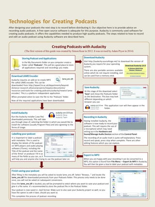 7Pedagogical Podcasting for Learning
Storing Podcast and Applications
In the My Documents folder on you computer create a
folder called ‘Podcasts’. This will be a good place to store
all applications required and recordings you make.
Creating Podcasts with Audacity
(The first version of this guide was created by Simon Kear in 2012. It was revised byAdam Pryor in 2014)
DownloadAudacity
Visit http://audacity.sourceforge.net/ to download the version of
Audacity you require for your operating
system.
There are also portable versions available
online which do not require installing, and
can be used from a memory stick.
SaveAudacity
At this stage of the download select
‘Save’ and chose the Podcasts folder
as the destination. This box may look
different depending on which
browser you use.
This application icon will then appear in the
folder.
Download LAME Encoder
Audacity requires an add-on to create MP3
file called LAME encoder. This can be
downloaded from http://www2.le.ac.uk/departments/beyond-
distance-research-alliance/projects/impala1/documents/
resources-and-tools-for-creating-podcasts/audacity/newest-lame-
encoder/. This is a platform independent application.
When prompted select to save the file to the ‘Podcasts’ folder.
Now all the required applications have been downloaded.
InstallAudacity
Run the Audacity installer (.exe file)
downloaded previously. This will take
you through steps of; selecting the folder in which you would like to
install the software (usually Program Files) and also agreeing to the
Terms of Usage.
Recording in Audacity
Having installed Audacity, the
software is now ready to record your
podcast. This will require the use of
a microphone which may need
setting up in the Hardware and
Sound/Manage Audio Devices section of the Control Panel.
The recording of an audio track is quite self-explanatory: Press
record and speak, press stop when complete. There are other
editing features which you can explore.
Labelling your podcast
It is important to label a podcast
with metadata. This is used to
display the details of the podcast
on MP3 players and audio-playing
software (iTunes), including the
Title of the podcast and the name
of the ‘Artist’ or producer. Fill in as
many of the fields as you can, as it
will help you and anyone else trying to use the podcast later on.
Finish saving your podcast
After filling in the metadata you will be asked to locate lame_enc.dll. Select “Browse…” and locate the
lame_enc.dll file downloaded previously from your Podcasts folder. This process only needs to be done
once, you will not be asked on subsequent conversions.
Once the lame_enc.dll is located, you will be prompted to select where you want to save your podcast and
give it a file name. It’s recommended to store the podcast file in the Podcast folder.
Your podcast is now saved in .mp3 format. Make sure to also save your Audacity project as well, so you
have the option to edit it later, should you want to.
This completes the process of podcast recording.
Technologies for Creating Podcasts
After designing your podcasts the next step is to record before distributing it. Our objective here is to provide advice on
recording audio podcasts. A free open source software is adequate for this purpose. Audacity is commonly used software for
creating audio podcasts. It offers the capabilities needed to produce high quality podcasts. The steps related to how to record
and edit an audio podcast using Audacity software are described here.
Export to MP3
When you are happy with your recording it can be converted to a
MP3, this option is found from File Menu Export As MP3 in Audacity.
You will then be given a box to label your podcast with metadata.
 