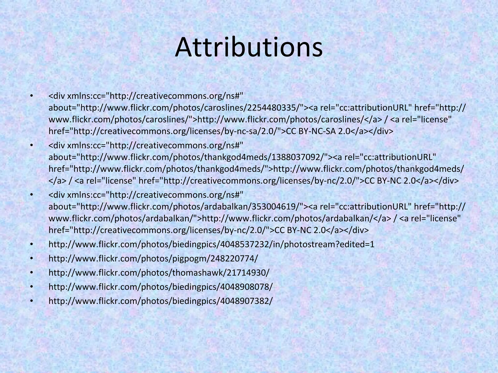 Attributions <div xmlns:cc=&quot;http://creativecommons.org/ns#&quot; about=&quot;http://www.flickr.com/photos/caroslines/2254480335/&quot;><a rel=&quot;cc:attributionURL&quot; href=&quot;http://www.flickr.com/photos/caroslines/&quot;>http://www.flickr.com/photos/caroslines/</a> / <a rel=&quot;license&quot; href=&quot;http://creativecommons.org/licenses/by-nc-sa/2.0/&quot;>CC BY-NC-SA 2.0</a></div> <div xmlns:cc=&quot;http://creativecommons.org/ns#&quot; about=&quot;http://www.flickr.com/photos/thankgod4meds/1388037092/&quot;><a rel=&quot;cc:attributionURL&quot; href=&quot;http://www.flickr.com/photos/thankgod4meds/&quot;>http://www.flickr.com/photos/thankgod4meds/</a> / <a rel=&quot;license&quot; href=&quot;http://creativecommons.org/licenses/by-nc/2.0/&quot;>CC BY-NC 2.0</a></div> <div xmlns:cc=&quot;http://creativecommons.org/ns#&quot; about=&quot;http://www.flickr.com/photos/ardabalkan/353004619/&quot;><a rel=&quot;cc:attributionURL&quot; href=&quot;http://www.flickr.com/photos/ardabalkan/&quot;>http://www.flickr.com/photos/ardabalkan/</a> / <a rel=&quot;license&quot; href=&quot;http://creativecommons.org/licenses/by-nc/2.0/&quot;>CC BY-NC 2.0</a></div> http://www.flickr.com/photos/biedingpics/4048537232/in/photostream?edited=1 http://www.flickr.com/photos/pigpogm/248220774/ http://www.flickr.com/photos/thomashawk/21714930/ http://www.flickr.com/photos/biedingpics/4048908078/ http://www.flickr.com/photos/biedingpics/4048907382/ 