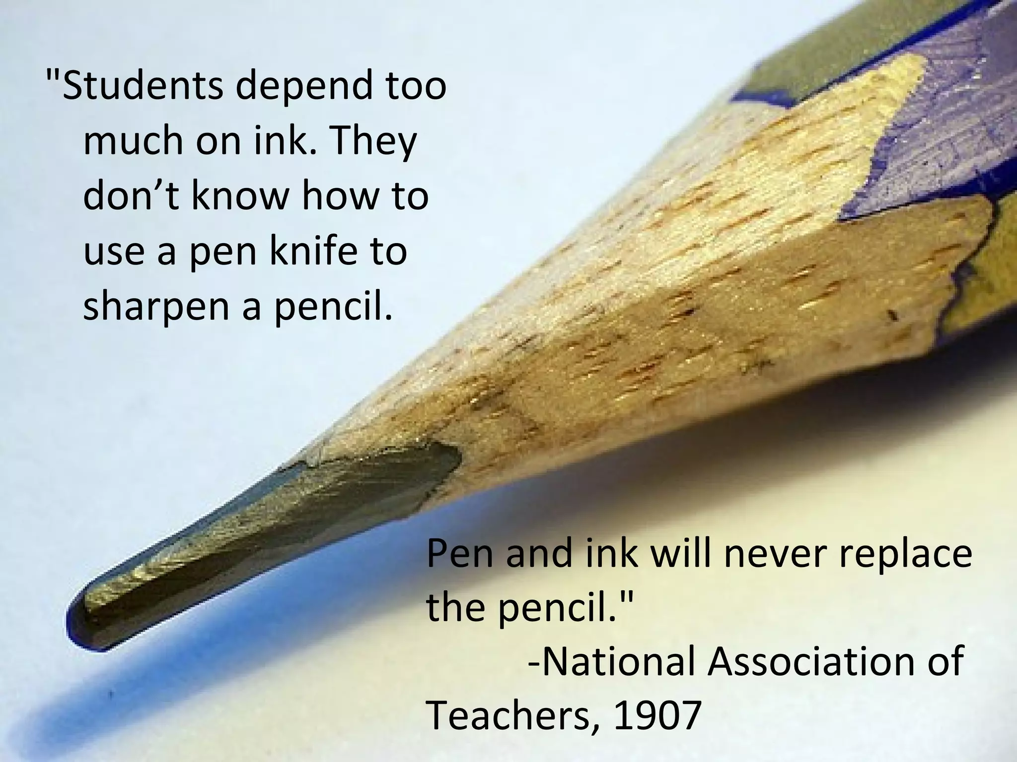 &quot;Students depend too much on ink. They don’t know how to use a pen knife to sharpen a pencil.  Pen and ink will never replace the pencil.&quot; -National Association of Teachers, 1907 