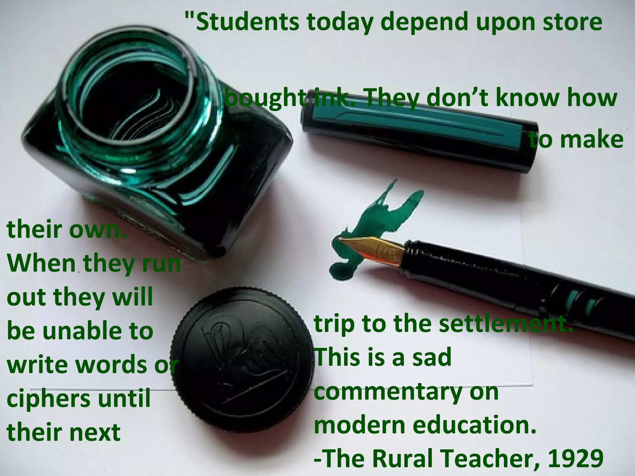   &quot;Students today depend upon store  bought ink. They don’t know how  to make their own. When they run out they will be unable to write words or ciphers until their next   trip to the settlement.  This is a sad  commentary on  modern education.  -The Rural Teacher, 1929 