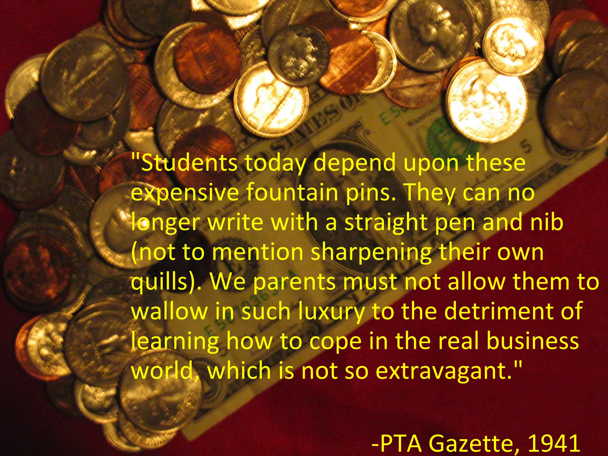 &quot;Students today depend upon these expensive fountain pins. They can no longer write with a straight pen and nib (not to mention sharpening their own quills). We parents must not allow them to wallow in such luxury to the detriment of learning how to cope in the real business world, which is not so extravagant.&quot; -PTA Gazette, 1941 