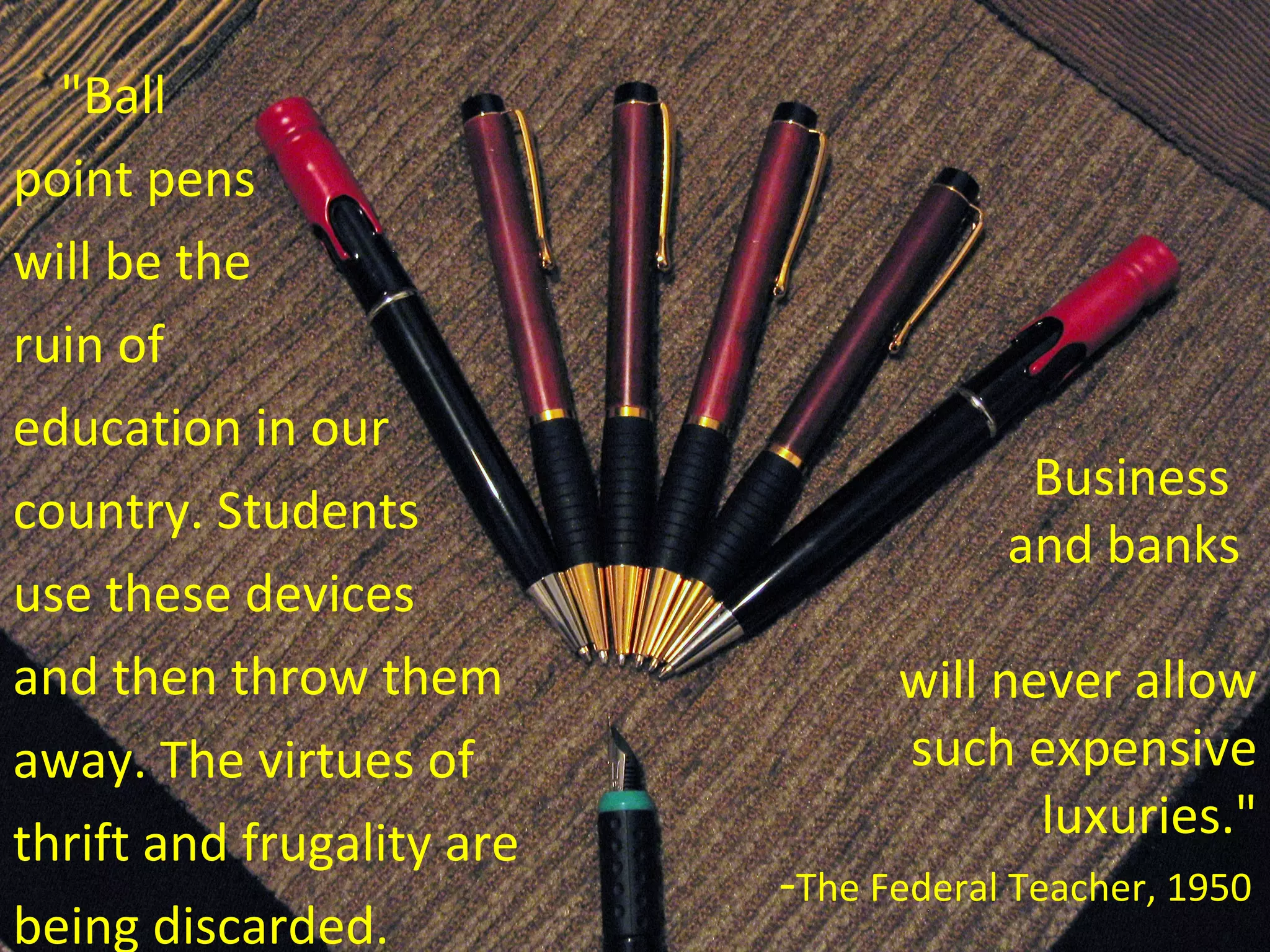 &quot;Ball  point pens  will be the  ruin of  education in our  country. Students  use these devices  and then throw them  away. The virtues of  thrift and frugality are  being discarded.  Business  and banks  will never allow such expensive luxuries.&quot; - The Federal Teacher, 1950 