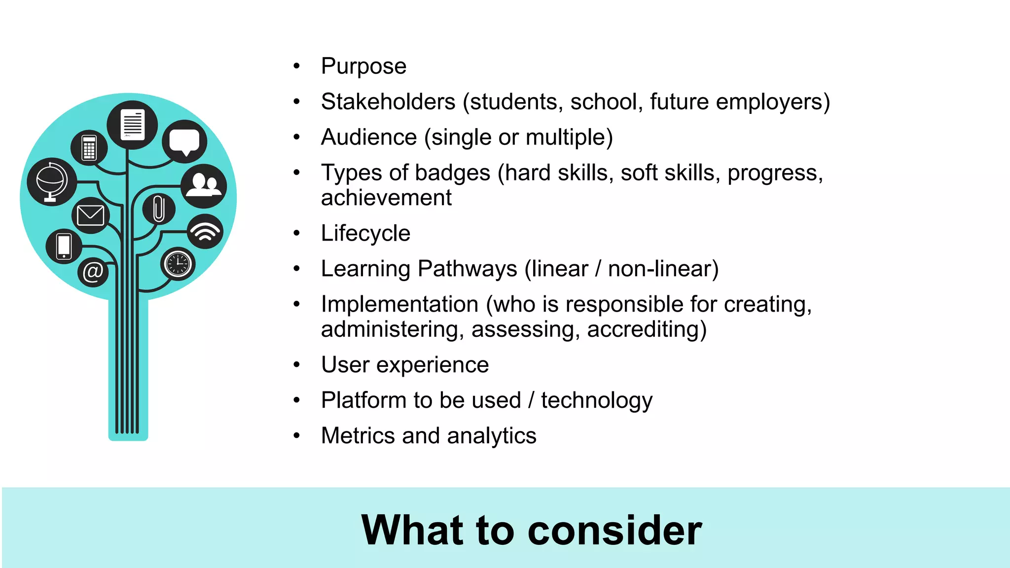 What to consider
• Purpose
• Stakeholders (students, school, future employers)
• Audience (single or multiple)
• Types of badges (hard skills, soft skills, progress,
achievement
• Lifecycle
• Learning Pathways (linear / non-linear)
• Implementation (who is responsible for creating,
administering, assessing, accrediting)
• User experience
• Platform to be used / technology
• Metrics and analytics
 