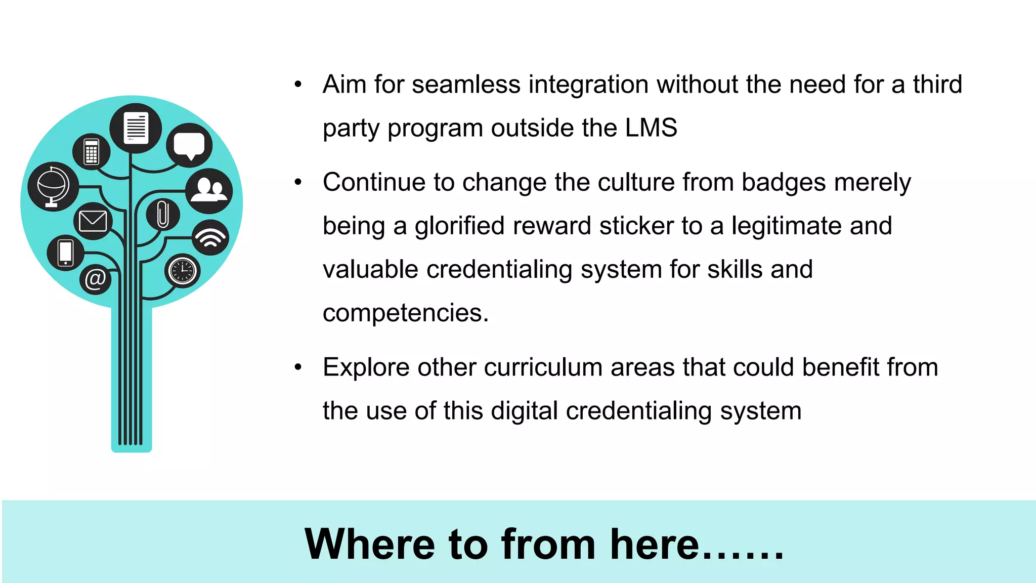 Where to from here……
• Aim for seamless integration without the need for a third
party program outside the LMS
• Continue to change the culture from badges merely
being a glorified reward sticker to a legitimate and
valuable credentialing system for skills and
competencies.
• Explore other curriculum areas that could benefit from
the use of this digital credentialing system
 