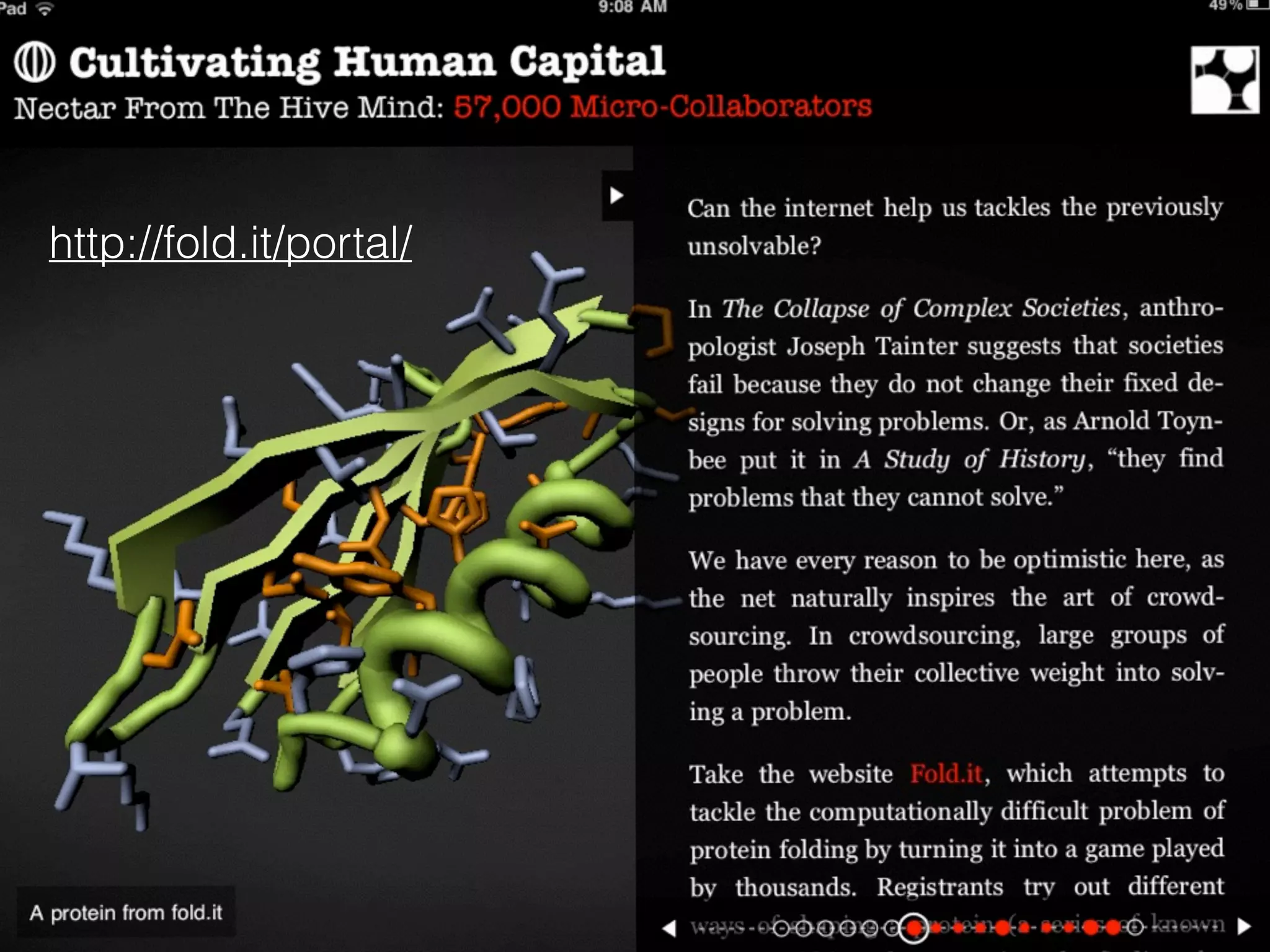 Developed by
researchers at the
University of
Washington,
Folditturns
scientific problems
into competitive
games.
Gamers Unlock Protein Mystery
.... that Baffled Researchers For Years
Khatib, F., DiMaio, F., Cooper, S., Kazmierczyk, M., Gilski, M., Krzywda, S., Zabranska, H., et
al. (2011). Crystal structure of a monomeric retroviral protease solved by protein folding game
players. Nat Struct Mol Biol, 18(10), 1175–1177. doi:10.1038/nsmb.2119!
 